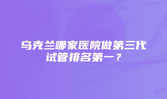 乌克兰哪家医院做第三代试管排名第一？