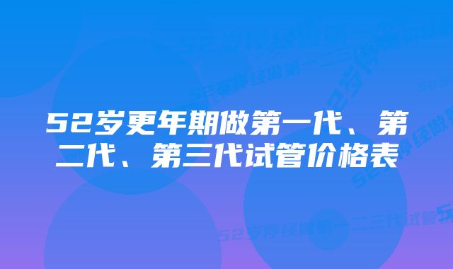 52岁更年期做第一代、第二代、第三代试管价格表