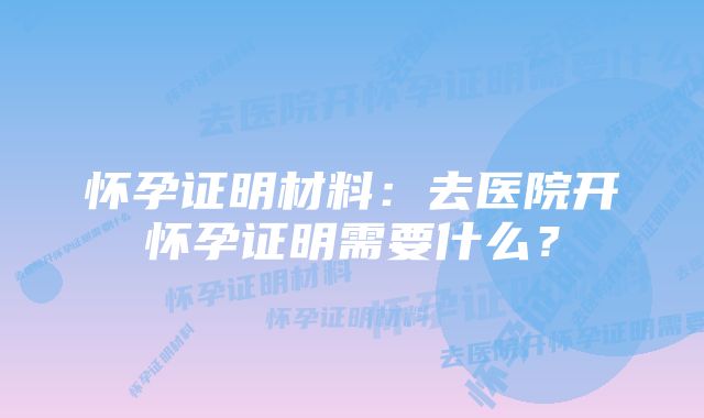 怀孕证明材料：去医院开怀孕证明需要什么？