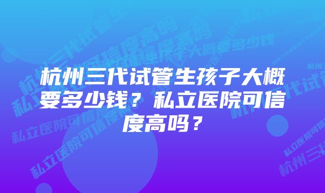 杭州三代试管生孩子大概要多少钱？私立医院可信度高吗？