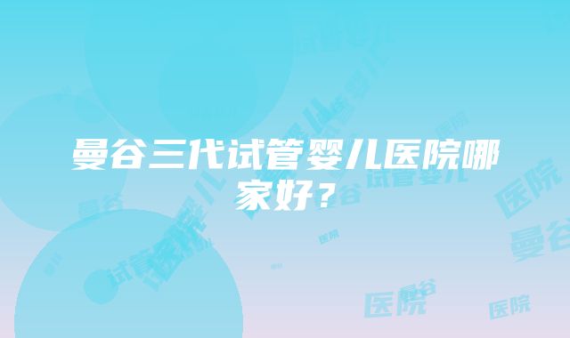 曼谷三代试管婴儿医院哪家好？