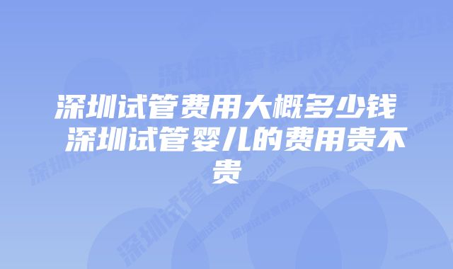 深圳试管费用大概多少钱 深圳试管婴儿的费用贵不贵