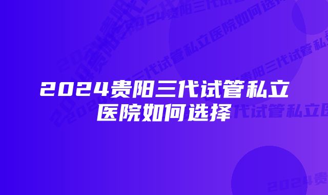 2024贵阳三代试管私立医院如何选择