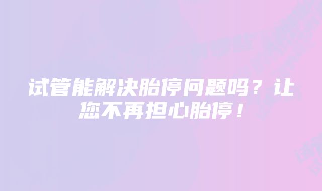 试管能解决胎停问题吗？让您不再担心胎停！