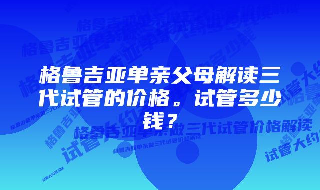 格鲁吉亚单亲父母解读三代试管的价格。试管多少钱？