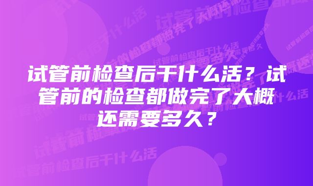 试管前检查后干什么活？试管前的检查都做完了大概还需要多久？