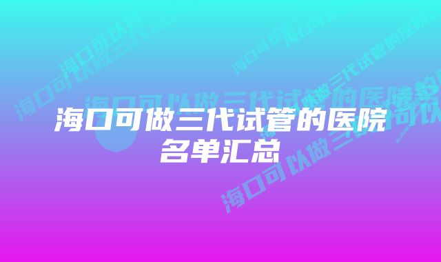 海口可做三代试管的医院名单汇总