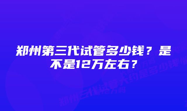 郑州第三代试管多少钱？是不是12万左右？