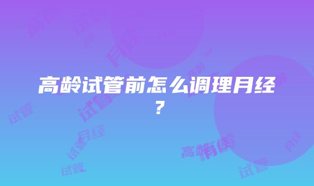 高龄试管前怎么调理月经？