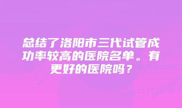 总结了洛阳市三代试管成功率较高的医院名单。有更好的医院吗？