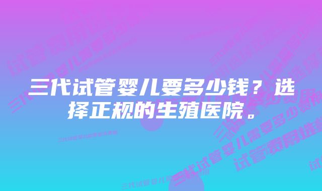 三代试管婴儿要多少钱？选择正规的生殖医院。