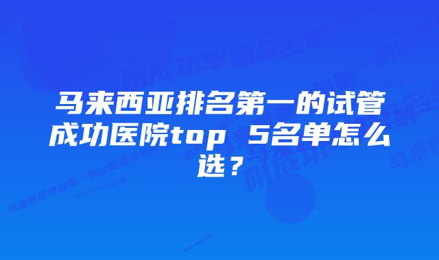 马来西亚排名第一的试管成功医院top 5名单怎么选？