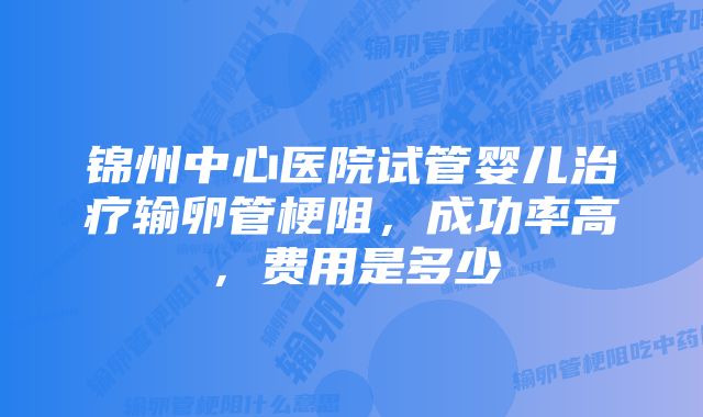 锦州中心医院试管婴儿治疗输卵管梗阻，成功率高，费用是多少