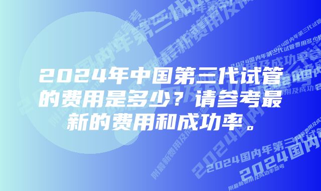 2024年中国第三代试管的费用是多少？请参考最新的费用和成功率。