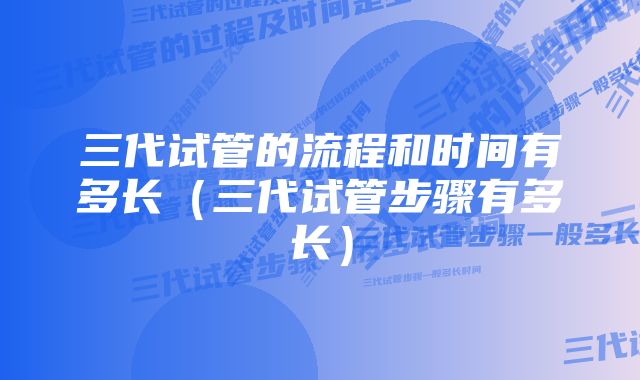 三代试管的流程和时间有多长（三代试管步骤有多长）