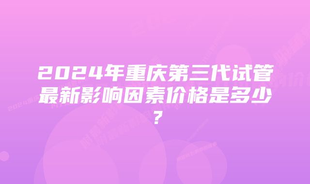 2024年重庆第三代试管最新影响因素价格是多少？