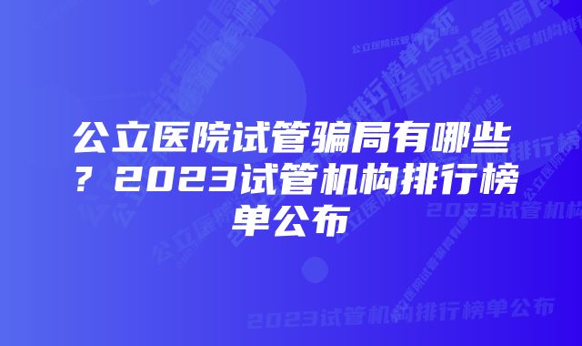 公立医院试管骗局有哪些？2023试管机构排行榜单公布