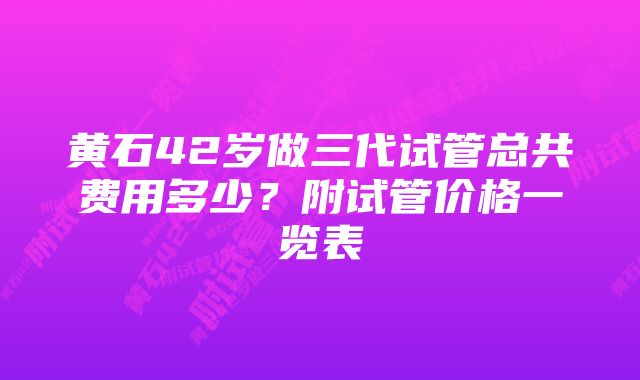 黄石42岁做三代试管总共费用多少？附试管价格一览表