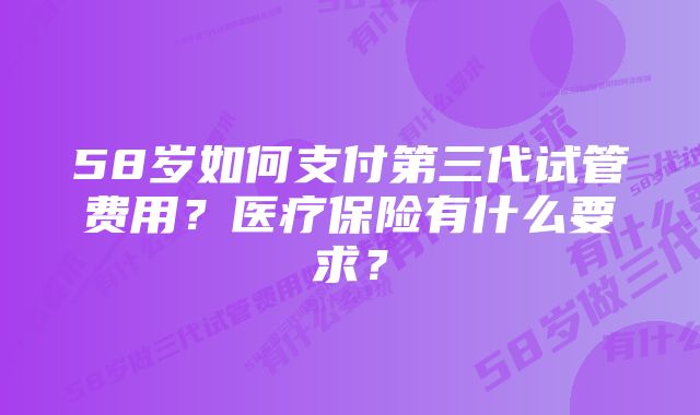 58岁如何支付第三代试管费用？医疗保险有什么要求？