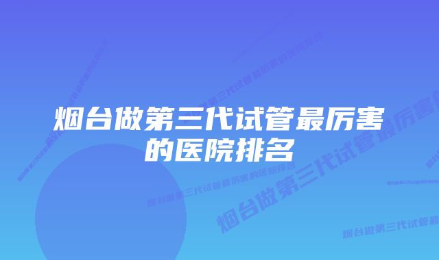 烟台做第三代试管最厉害的医院排名