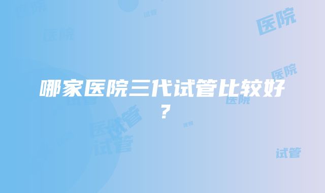 哪家医院三代试管比较好？