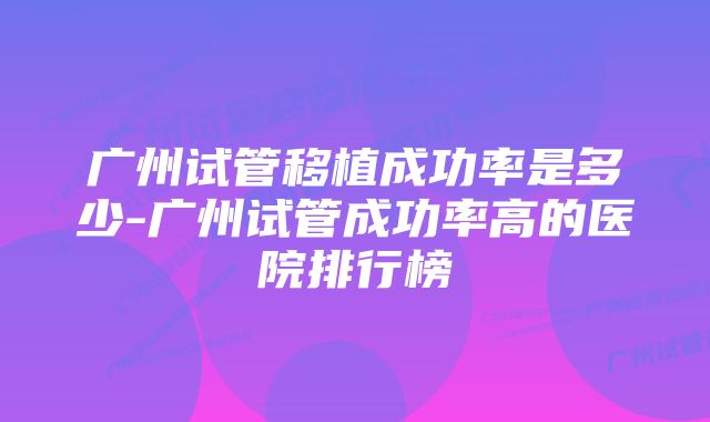 广州试管移植成功率是多少-广州试管成功率高的医院排行榜