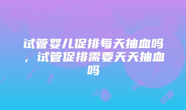 试管婴儿促排每天抽血吗，试管促排需要天天抽血吗