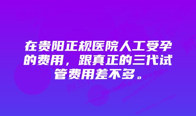 在贵阳正规医院人工受孕的费用，跟真正的三代试管费用差不多。