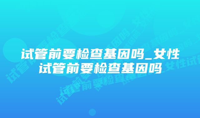 试管前要检查基因吗_女性试管前要检查基因吗