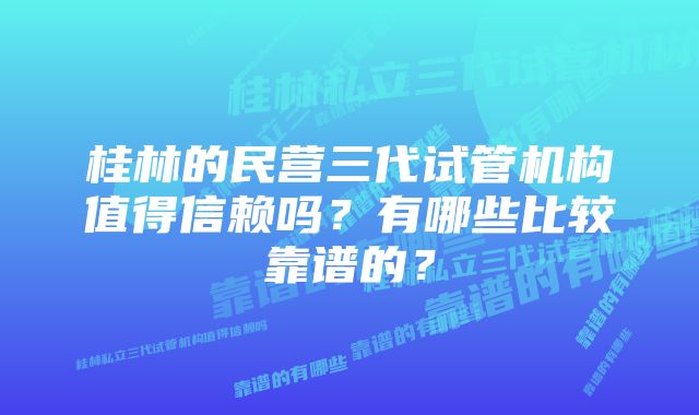 桂林的民营三代试管机构值得信赖吗？有哪些比较靠谱的？