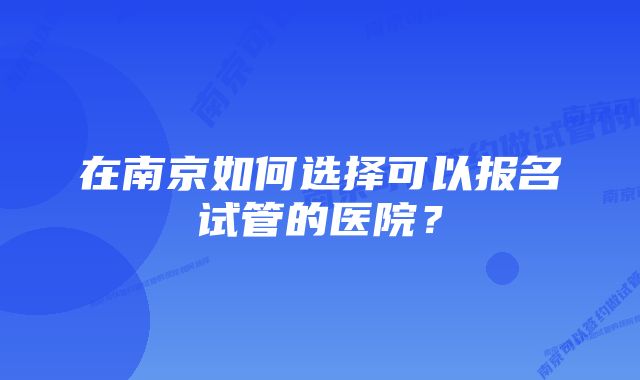 在南京如何选择可以报名试管的医院？