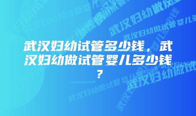 武汉妇幼试管多少钱，武汉妇幼做试管婴儿多少钱？