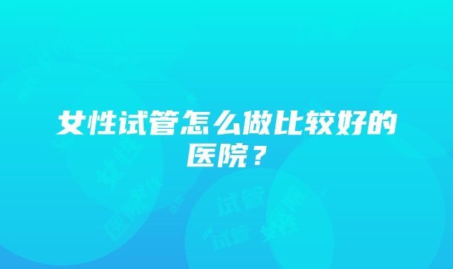 女性试管怎么做比较好的医院？