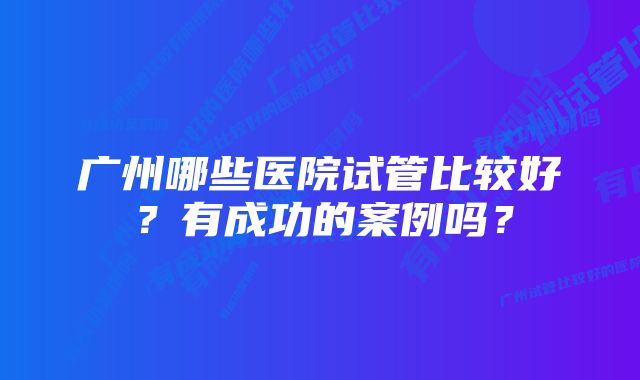 广州哪些医院试管比较好？有成功的案例吗？