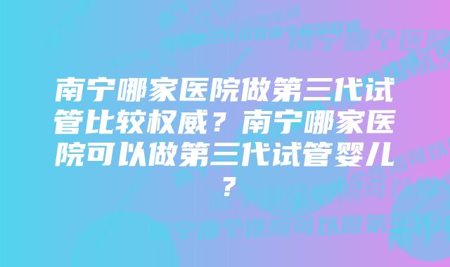 南宁哪家医院做第三代试管比较权威？南宁哪家医院可以做第三代试管婴儿？