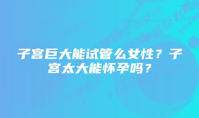 子宫巨大能试管么女性？子宫太大能怀孕吗？