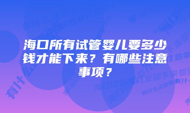 海口所有试管婴儿要多少钱才能下来？有哪些注意事项？