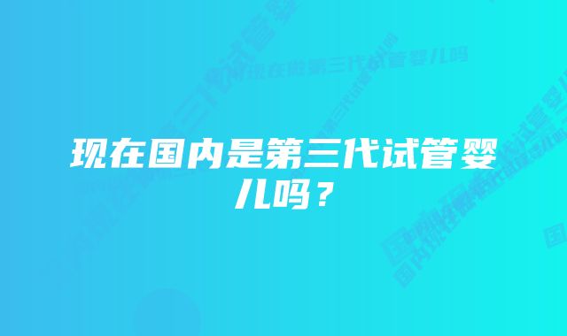 现在国内是第三代试管婴儿吗？