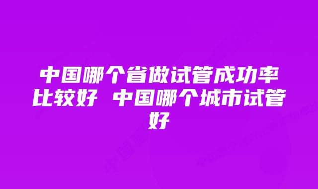 中国哪个省做试管成功率比较好 中国哪个城市试管好