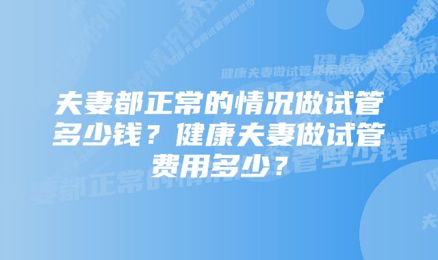 夫妻都正常的情况做试管多少钱？健康夫妻做试管费用多少？