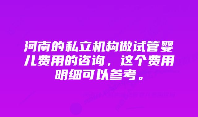 河南的私立机构做试管婴儿费用的咨询，这个费用明细可以参考。