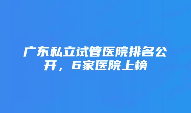 广东私立试管医院排名公开，6家医院上榜