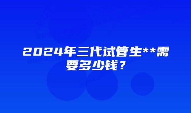 2024年三代试管生**需要多少钱？