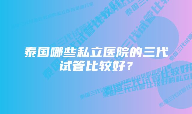 泰国哪些私立医院的三代试管比较好？