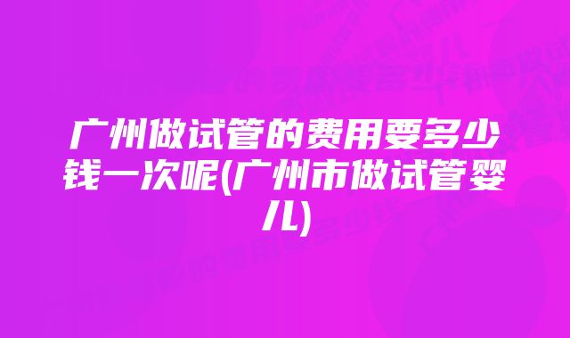 广州做试管的费用要多少钱一次呢(广州市做试管婴儿)