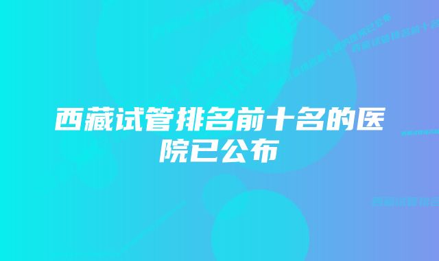 西藏试管排名前十名的医院已公布