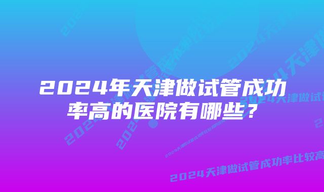 2024年天津做试管成功率高的医院有哪些？