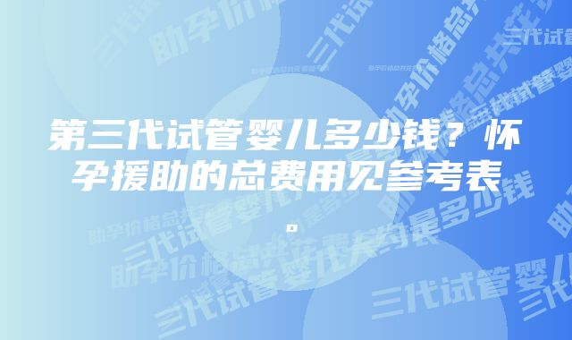 第三代试管婴儿多少钱？怀孕援助的总费用见参考表。