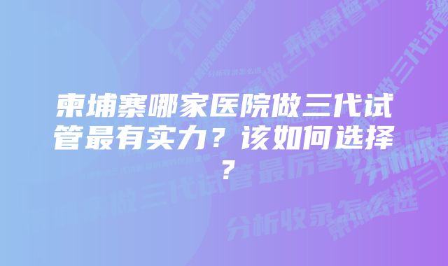 柬埔寨哪家医院做三代试管最有实力？该如何选择？