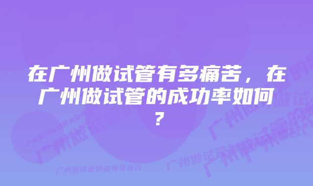 在广州做试管有多痛苦，在广州做试管的成功率如何？